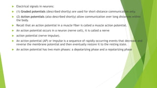  Electrical signals in neurons:
 (1) Graded potentials (described shortly) are used for short-distance communication only.
 (2) Action potentials (also described shortly) allow communication over long distances within
the body.
 Recall that an action potential in a muscle fiber is called a muscle action potential.
 An action potential occurs in a neuron (nerve cell), it is called a nerve
 action potential (nerve impulse).
 An action potential (AP) or impulse is a sequence of rapidly occurring events that decrease and
reverse the membrane potential and then eventually restore it to the resting state.
 An action potential has two main phases: a depolarizing phase and a repolarizing phase
 