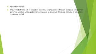  Refractory Period :
 The period of time aft er an action potential begins during which an excitable cell cannot
generate another action potential in response to a normal threshold stimulus is called the
refractory period
 