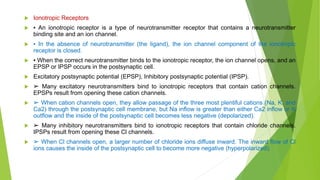  Ionotropic Receptors
 ▪ An ionotropic receptor is a type of neurotransmitter receptor that contains a neurotransmitter
binding site and an ion channel.
 ▪ In the absence of neurotransmitter (the ligand), the ion channel component of the ionotropic
receptor is closed.
 ▪ When the correct neurotransmitter binds to the ionotropic receptor, the ion channel opens, and an
EPSP or IPSP occurs in the postsynaptic cell.
 Excitatory postsynaptic potential (EPSP), Inhibitory postsynaptic potential (IPSP).
 ➢ Many excitatory neurotransmitters bind to ionotropic receptors that contain cation channels.
EPSPs result from opening these cation channels.
 ➢ When cation channels open, they allow passage of the three most plentiful cations (Na, K, and
Ca2) through the postsynaptic cell membrane, but Na inflow is greater than either Ca2 inflow or K
outflow and the inside of the postsynaptic cell becomes less negative (depolarized).
 ➢ Many inhibitory neurotransmitters bind to ionotropic receptors that contain chloride channels.
IPSPs result from opening these Cl channels.
 ➢ When Cl channels open, a larger number of chloride ions diffuse inward. The inward flow of Cl
ions causes the inside of the postsynaptic cell to become more negative (hyperpolarized).
 