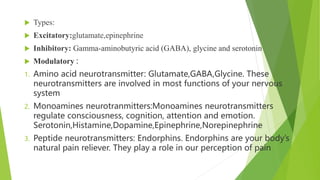  Types:
 Excitatory:glutamate,epinephrine
 Inhibitory: Gamma-aminobutyric acid (GABA), glycine and serotonin
 Modulatory :
1. Amino acid neurotransmitter: Glutamate,GABA,Glycine. These
neurotransmitters are involved in most functions of your nervous
system
2. Monoamines neurotranmitters:Monoamines neurotransmitters
regulate consciousness, cognition, attention and emotion.
Serotonin,Histamine,Dopamine,Epinephrine,Norepinephrine
3. Peptide neurotransmitters: Endorphins. Endorphins are your body’s
natural pain reliever. They play a role in our perception of pain
 