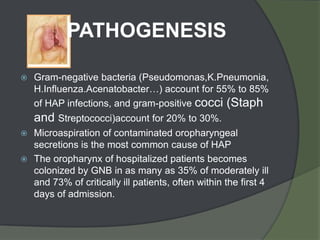 PATHOGENESIS

   Gram-negative bacteria (Pseudomonas,K.Pneumonia,
    H.Influenza.Acenatobacter…) account for 55% to 85%
    of HAP infections, and gram-positive cocci (Staph
    and Streptococci)account for 20% to 30%.
 Microaspiration of contaminated oropharyngeal
  secretions is the most common cause of HAP
 The oropharynx of hospitalized patients becomes
  colonized by GNB in as many as 35% of moderately ill
  and 73% of critically ill patients, often within the first 4
  days of admission.
 