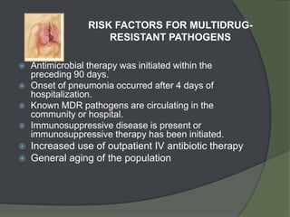 RISK FACTORS FOR MULTIDRUG-
                     RESISTANT PATHOGENS

   Antimicrobial therapy was initiated within the
    preceding 90 days.
   Onset of pneumonia occurred after 4 days of
    hospitalization.
   Known MDR pathogens are circulating in the
    community or hospital.
   Immunosuppressive disease is present or
    immunosuppressive therapy has been initiated.
   Increased use of outpatient IV antibiotic therapy
   General aging of the population
 