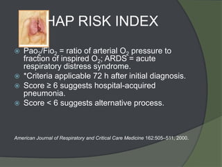 HAP RISK INDEX
   Pao2/Fio2 = ratio of arterial O2 pressure to
    fraction of inspired O2; ARDS = acute
    respiratory distress syndrome.
   *Criteria applicable 72 h after initial diagnosis.
   Score ≥ 6 suggests hospital-acquired
    pneumonia.
   Score < 6 suggests alternative process.



American Journal of Respiratory and Critical Care Medicine 162:505–511, 2000.
 