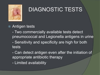 DIAGNOSTIC TESTS

   Antigen tests
    - Two commercially available tests detect
    pneumococcal and Legionella antigens in urine
    - Sensitivity and specificity are high for both
    tests
    - Can detect antigen even after the initiation of
    appropriate antibiotic therapy
    - Limited availability
 