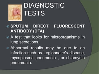 DIAGNOSTIC
         TESTS
 SPUTUM DIRECT FLUORESCENT
  ANTIBODY (DFA)
 A test that looks for microorganisms in
  lung secretions
 Abnormal results may be due to an
  infection such as Legionnaire's disease,
  mycoplasma pneumonia , or chlamydia
  pneumonia.
 