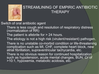 STREAMLINING OF EMPIRIC ANTIBIOTIC
                          THERAPY

Switch of oral antibiotic agent
1. There is less cough and resolution of respiratory distress
   (normalization of RR)
2. The patient is afebrile for > 24 hours.
3. The etiology is not a high risk (virulent/resistant) pathogen.
4. There is no unstable co-morbid condition or life-threatening
   complication such as MI, CHF, complete heart block, new
   atrial fibrillation, supraventricular tachycardia, etc.
5. There is no obvious reason for continued hospitalization
   such as hypotension, acute mental changes, BUN: Cr of
   >10:1, hypoxemia, metabolic acidosis, etc.
 