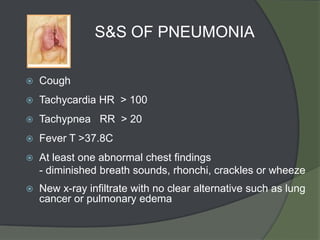 S&S OF PNEUMONIA

   Cough
   Tachycardia HR > 100
   Tachypnea RR > 20
   Fever T >37.8C
   At least one abnormal chest findings
    - diminished breath sounds, rhonchi, crackles or wheeze
   New x-ray infiltrate with no clear alternative such as lung
    cancer or pulmonary edema
 