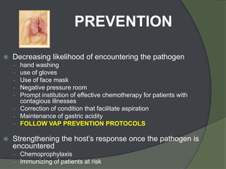 PREVENTION

   Decreasing likelihood of encountering the pathogen
    - hand washing
    - use of gloves
    - Use of face mask
    - Negative pressure room
    - Prompt institution of effective chemotherapy for patients with
      contagious illnesses
    - Correction of condition that facilitate aspiration
    - Maintenance of gastric acidity
    - FOLLOW VAP PREVENTION PROTOCOLS

   Strengthening the host’s response once the pathogen is
    encountered
    - Chemoprophylaxis
    - Immunizing of patients at risk
 