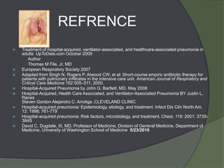 REFRENCE
   Treatment of hospital-acquired, ventilator-associated, and healthcare-associated pneumonia in
    adults UpToDate.com Octobar 2009
       Author
       Thomas M File, Jr, MD
   European Respiratory Society 2007
   Adapted from Singh N, Rogers P, Atwood CW, et al: Short-course empiric antibiotic therapy for
    patients with pulmonary infiltrates in the intensive care unit. American Journal of Respiratory and
    Critical Care Medicine 162:505–511, 2000.
   Hospital-Acquired Pneumonia by John G. Bartlett, MD, May 2008
   Hospital-Acquired, Health Care Associated, and Ventilator-Associated Pneumonia BY Justin L.
    Ranes
    Steven Gordon Alejandro C. Arroliga ,CLEVELAND CLINIC
   Hospital-acquired pneumonia: Epidemiology, etiology, and treatment. Infect Dis Clin North Am.
    12: 1998; 761-779
   Hospital-acquired pneumonia: Risk factors, microbiology, and treatment. Chest. 119: 2001; 373S-
    384S
   David C. Dugdale, III, MD, Professor of Medicine, Division of General Medicine, Department of
    Medicine, University of Washington School of Medicine 5/23/2010
 