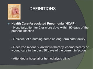 DEFINITIONS


   Health Care-Associated Pneumonia (HCAP)
    - Hospitalization for 2 or more days within 90 days of the
    present infection

    - Resident of a nursing home or long-term care facility

    - Received recent IV antibiotic therapy, chemotherapy or
    wound care in the past 30 days of the current infection

    - Attended a hospital or hemodialysis clinic
 
