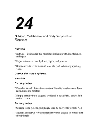 24 
Nutrition, Metabolism, and Body Temperature 
Regulation 
Nutrition 
* Nutrient – a substance that promotes normal growth, maintenance, 
and repair 
*Major nutrients – carbohydrates, lipids, and proteins 
* Other nutrients – vitamins and minerals (and technically speaking, 
water) 
USDA Food Guide Pyramid 
Nutrition 
Carbohydrates 
* Complex carbohydrates (starches) are found in bread, cereal, flour, 
pasta, nuts, and potatoes 
* Simple carbohydrates (sugars) are found in soft drinks, candy, fruit, 
and ice cream 
Carbohydrates 
* Glucose is the molecule ultimately used by body cells to make ATP 
* Neurons and RBCs rely almost entirely upon glucose to supply their 
energy needs 
 
