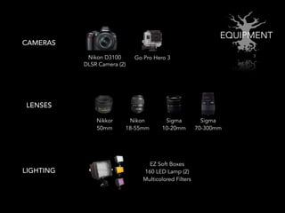 EQUIPMENT
CAMERAS
LENSES
Nikon D3100
DLSR Camera (2)
Go Pro Hero 3
LIGHTING
Sigma
10-20mm
Nikon
18-55mm
Nikkor
50mm
Sigma
70-300mm
EZ Soft Boxes
160 LED Lamp (2)
Multicolored Filters
 