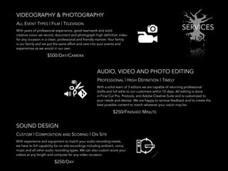 SERVICES
VIDEOGRAPHY & PHOTOGRAPHY
AUDIO, VIDEO AND PHOTO EDITING
SOUND DESIGN
ALL EVENT TYPES | FILM | TELEVISION
PROFESSIONAL | HIGH DEFINITION | TIMELY
With years of professional experience, good teamwork and solid
creative vision we record, document and photograph high definition video
for any occasion in a clean, professional and friendly manner. Your family
is our family and we put the same effort and care into your events and
experiences as we would in our own.
With a solid team of 3 editors we are capable of returning professional
drafts and full edits to our customers within 10 days. All editing is done
in Final Cut Pro, Protools, and Adobe Creative Suite and is customized to
your needs and desires. We are happy to recieve feedback and to create the
best possible content to match whatever your vision may be.
With experience and equipment to match your audio recording needs,
we have to full capability for on-site recordings including ambient, voice,
music and all other audio recording types. We can also custom score your
videos at any length and compose for any video occasion.
CUSTOM | COMPOSITION AND SCORING | ON SITE
$500/DAY/CAMERA
$250/FINISHED MINUTE
$250/DAY
 