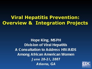 Viral Hepatitis Prevention: Overview &  Integration Projects Hope King, MSPH Division of Viral Hepatitis A Consultation to Address HIV/AIDS Among African American Women June 20-21, 2007 Atlanta, GA 