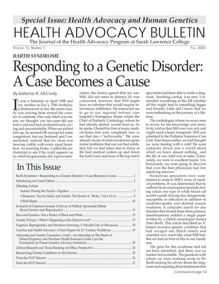 1
Responding to a Genetic Disorder:
A Case Becomes a Cause
HEALTH ADVOCACY BULLETINThe Journal of the Health Advocacy Program at Sarah Lawrence College
VOLUME 12, NUMBER 1 FALL 2004
By Katherine R. McCurdy
In This Issue
Barth Syndrome—Responding to a Genetic Disorder: A Case Becomes a Cause ...................... 1
Introducing our Guest Editors ........................................................................................................... 2
Debating Autism
Autism: Piecing the Puzzle—Together. ....................................................................................... 3
A Response: Vaccine Safety and Autism: The System Is “Broke,” Let’s Fix It… ................... 8
A Brief Reply. ................................................................................................................................. 10
In Search of Common Ground: A Survey of Publicly Sponsored Debate
About Genetics and Reproduction...............................................................................................11
Race and Genetics: Not a Matter of Black and White................................................................... 15
Genetic Privacy—What’s Happening at the Federal Level?........................................................ 17
Eugenics, Reprogenetics and Newborn Screening: A Valuable Day of Discussion ................. 18
Genetics and Health Advocacy: A Dual Degree for 21st
Century Healthcare ........................... 19
Advocates and Genetic Counselors, Unite!—An Internship at The March of
Dimes Pregnancy and Newborn Health Resource Center Lays the
Foundation for Future Genetics Advocacy Initiatives ............................................................. 20
Clinical Research and Tissue Banking: An Ethics Perspective .................................................... 22
Researching Genetic Conditions on the Internet........................................................................... 25
From the HAP Director ..................................................................................................................... 26
From the HGP Director ..................................................................................................................... 27
Continued on page 14
I
t was a Saturday in April 1988 and
my mother-in-law’s 70th birthday.
Unbeknownst to her, the entire fam-
ily was arriving from around the coun-
try to celebrate. Our only hitch was mi-
nor, we thought: our two-year-old son
had a cold and had awakened early, cry-
inganduncomfortable.Whenwepicked
him up, he seemed OK (except for some
congestion), but my husband and I im-
mediately noticed that his chest was
heaving visibly with every rapid heart-
beat. As morning broke, I called the pe-
diatrician to ask if he could squeeze us
in,whichhegraciouslydid.Uponexami-
nation, the doctor agreed that my son,
Will, did not seem in distress; he was
concerned, however, that Will might
have an infection that would require in-
travenous antibiotics. He instructed me
to go to our regional tertiary care
hospital’s Emergency Room where the
Chief of Pediatric Cardiology, whom he
had already alerted, would meet us. As
he spoke, I heard the first of many medi-
cal terms that were completely new to
me that day—”tachycardia.” We were
already aware of some mysterious gross
motor problems that our son had exhib-
ited, but we had taken him to many of
the best medical centers up and down
theEastCoast,andnoneofthetop-notch
specialists had been able to make a diag-
nosis. Anything cardiac was new. I re-
member wondering in the ER whether
all this might lead to something bigger
and broader. Little did I know that we
were embarking on the journey of a life-
time.
Thecardiologist,whomwesooncame
to revere for his knowledge and sensi-
tivity, told us that Will was very sick and
might need a heart transplant. Will was
admitted to the Pediatric Intensive Care
Unit. Four hours earlier, we had thought
we were dealing with a cold! We were
suddenly thrust into a world about
which we knew almost nothing…and
the life of our child was at stake. Fortu-
nately, we were in excellent hands. Un-
fortunately, we were going to discover
that even the best physicians had few
satisfying answers.
Numerous specialists were sum-
moned to analyze Will’s array of medi-
cal problems. It was determined that he
suffered from neutropenia (periods dur-
ing which one type of white blood cell
would vanish, leaving him dangerously
susceptible to infection) in addition to
cardiomyopathy and skeletal muscle
weakness. A computer search for any
disorder that shared these three primary
manifestations yielded a single paper
written by a Dutch neurologist named
Peter Barth. This article described an X-
linked recessive genetic condition that
had ravaged one Dutch family and
sounded very much like what Will had.
But we had no hint of this in our family
tree.
The gene for this syndrome had not
yet been identified, and there was no
markertestavailable.Thegeneticistwith
whom we were working wrote to Dr.
Barth seeking his advice about the diag-
nosisandinquiringabouttreatmentsthat
BARTH SYNDROME
Special Issue: Health Advocacy and Human Genetics
 
