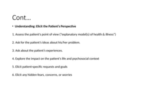 Cont…
• Understanding: Elicit the Patient’s Perspective
1. Assess the patient’s point of view (“explanatory model(s) of health & illness”)
2. Ask for the patient’s ideas about his/her problem.
3. Ask about the patient’s experiences.
4. Explore the impact on the patient’s life and psychosocial context
5. Elicit patient-specific requests and goals
6. Elicit any hidden fears, concerns, or worries
 