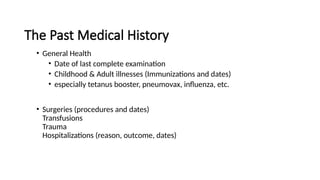 The Past Medical History
• General Health
• Date of last complete examination
• Childhood & Adult illnesses (Immunizations and dates)
• especially tetanus booster, pneumovax, influenza, etc.
• Surgeries (procedures and dates)
Transfusions
Trauma
Hospitalizations (reason, outcome, dates)
 