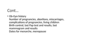 Cont…
• Ob-Gyn history
Number of pregnancies, abortions, miscarriages,
complications of pregnancies, living children
Birth control, last Pap test and results, last
mammogram and results
Dates for menarche, menopause
 
