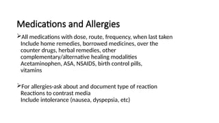 Medications and Allergies
All medications with dose, route, frequency, when last taken
Include home remedies, borrowed medicines, over the
counter drugs, herbal remedies, other
complementary/alternative healing modalities
Acetaminophen, ASA, NSAIDS, birth control pills,
vitamins
For allergies-ask about and document type of reaction
Reactions to contrast media
Include intolerance (nausea, dyspepsia, etc)
 