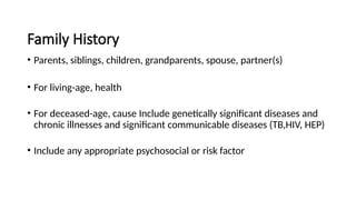 Family History
• Parents, siblings, children, grandparents, spouse, partner(s)
• For living-age, health
• For deceased-age, cause Include genetically significant diseases and
chronic illnesses and significant communicable diseases (TB,HIV, HEP)
• Include any appropriate psychosocial or risk factor
 