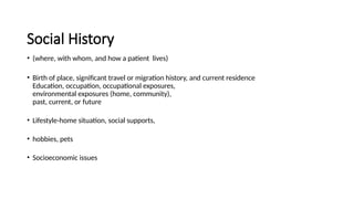 Social History
• (where, with whom, and how a patient lives)
• Birth of place, significant travel or migration history, and current residence
Education, occupation, occupational exposures,
environmental exposures (home, community),
past, current, or future
• Lifestyle-home situation, social supports,
• hobbies, pets
• Socioeconomic issues
 