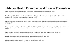 Habits – Health Promotion and Disease Prevention
• What do you do to stay healthy and well? What behavioral risk factors do you have?
• Exercise e.g. “What is the most physically active thing you do in the course of a day? What physical
activities do you enjoy and how often do you do them?”
• Diet (restrictions, consumption of fast foods, attentiveness to labels on foods, calcium intake, caffeinated
beverages)
• Sleep (is patient getting sufficient sleep? Is the difficulty initiating or maintaining sleep? Daytime sleepiness?
Snoring?
• Tobacco (past or present, when started and quit, how many packs per day, chewing tobacco)
• Alcohol consumption (drinks per day, the beverage); present and past use
• Illicit Drugs marijuana, heroin, cocaine, etc; present and past use
 