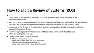 How to Elicit a Review of Systems (ROS)
•
The purpose of the Review of Systems is to pursue symptoms which may be related to an
undetermined disease.
• It serves to remind patients of symptoms which they may have forgotten and to allow the physician to
systematically review each organ system so that no significant symptoms will be overlooked.
• Some parts of the Review of Symptoms may be more appropriately elicited when determining the
history of the present illness.
• The following list gives both the lay terms and the medical terms which should be used
when completing the write-up.
• This list is not meant to be all-inclusive.
• A head to toe approach is used.
A good way to begin the ROS is to ask the patient,
“How would you rate your overall health?”
(rating scale: Excellent, Very Good, Good, Fair, Poor)
 