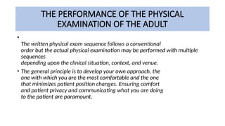 THE PERFORMANCE OF THE PHYSICAL
EXAMINATION OF THE ADULT
•
The written physical exam sequence follows a conventional
order but the actual physical examination may be performed with multiple
sequences
depending upon the clinical situation, context, and venue.
• The general principle is to develop your own approach, the
one with which you are the most comfortable and the one
that minimizes patient position changes. Ensuring comfort
and patient privacy and communicating what you are doing
to the patient are paramount.
 