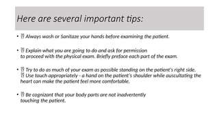 Here are several important tips:
•  Always wash or Sanitaze your hands before examining the patient.
•  Explain what you are going to do and ask for permission
to proceed with the physical exam. Briefly preface each part of the exam.
•  Try to do as much of your exam as possible standing on the patient's right side.
 Use touch appropriately - a hand on the patient’s shoulder while auscultating the
heart can make the patient feel more comfortable.
•  Be cognizant that your body parts are not inadvertently
touching the patient.
 