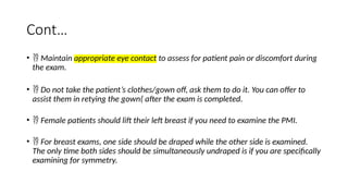 Cont…
•  Maintain appropriate eye contact to assess for patient pain or discomfort during
the exam.
•  Do not take the patient’s clothes/gown off, ask them to do it. You can offer to
assist them in retying the gown( after the exam is completed.
•  Female patients should lift their left breast if you need to examine the PMI.
•  For breast exams, one side should be draped while the other side is examined.
The only time both sides should be simultaneously undraped is if you are specifically
examining for symmetry.
 
