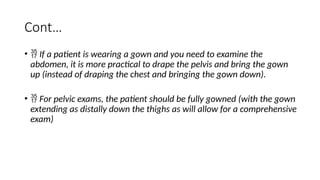 Cont…
•  If a patient is wearing a gown and you need to examine the
abdomen, it is more practical to drape the pelvis and bring the gown
up (instead of draping the chest and bringing the gown down).
•  For pelvic exams, the patient should be fully gowned (with the gown
extending as distally down the thighs as will allow for a comprehensive
exam)
 
