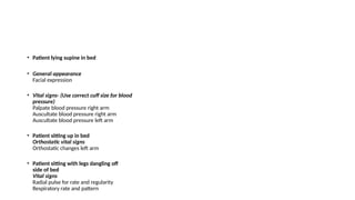 • Patient lying supine in bed
• General appearance
Facial expression
• Vital signs- (Use correct cuff size for blood
pressure)
Palpate blood pressure right arm
Auscultate blood pressure right arm
Auscultate blood pressure left arm
• Patient sitting up in bed
Orthostatic vital signs
Orthostatic changes left arm
• Patient sitting with legs dangling off
side of bed
Vital signs
Radial pulse for rate and regularity
Respiratory rate and pattern
 