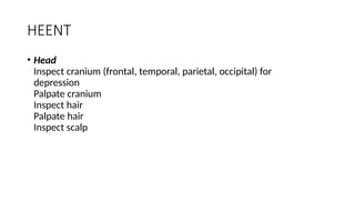 HEENT
• Head
Inspect cranium (frontal, temporal, parietal, occipital) for
depression
Palpate cranium
Inspect hair
Palpate hair
Inspect scalp
 