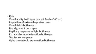 • Eyes
Visual acuity both eyes (pocket Snellen’s Chart)
Inspection of external eye structures
Visual fields both eyes
Eye alignment both eyes
Pupillary response to light both eyes
Extraocular muscle function both eyes
Test for convergence
Ophthalmoscopic examination both eyes
 