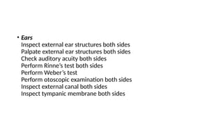 • Ears
Inspect external ear structures both sides
Palpate external ear structures both sides
Check auditory acuity both sides
Perform Rinne’s test both sides
Perform Weber’s test
Perform otoscopic examination both sides
Inspect external canal both sides
Inspect tympanic membrane both sides
 