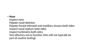 • Nose
Inspect nose
Palpate nasal skeleton
Palpate frontal ethmoid and maxillary sinuses both sides
Inspect nasal septum both sides
Inspect turbinates both sides
Test olfactory nerve function (this will not typically be
part of routine testing)
 