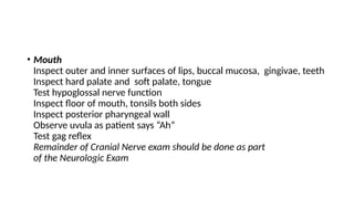 • Mouth
Inspect outer and inner surfaces of lips, buccal mucosa, gingivae, teeth
Inspect hard palate and soft palate, tongue
Test hypoglossal nerve function
Inspect floor of mouth, tonsils both sides
Inspect posterior pharyngeal wall
Observe uvula as patient says “Ah”
Test gag reflex
Remainder of Cranial Nerve exam should be done as part
of the Neurologic Exam
 