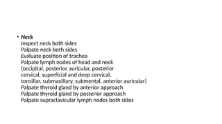 • Neck
Inspect neck both sides
Palpate neck both sides
Evaluate position of trachea
Palpate lymph nodes of head and neck
(occipital, posterior auricular, posterior
cervical, superficial and deep cervical,
tonsillar, submaxillary, submental, anterior auricular)
Palpate thyroid gland by anterior approach
Palpate thyroid gland by posterior approach
Palpate supraclavicular lymph nodes both sides
 
