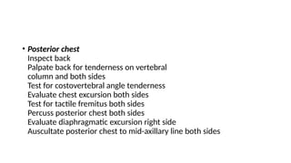 • Posterior chest
Inspect back
Palpate back for tenderness on vertebral
column and both sides
Test for costovertebral angle tenderness
Evaluate chest excursion both sides
Test for tactile fremitus both sides
Percuss posterior chest both sides
Evaluate diaphragmatic excursion right side
Auscultate posterior chest to mid-axillary line both sides
 