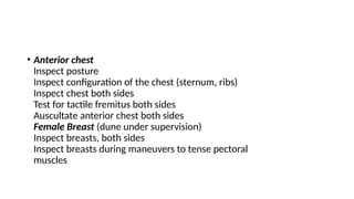• Anterior chest
Inspect posture
Inspect configuration of the chest (sternum, ribs)
Inspect chest both sides
Test for tactile fremitus both sides
Auscultate anterior chest both sides
Female Breast (dune under supervision)
Inspect breasts, both sides
Inspect breasts during maneuvers to tense pectoral
muscles
 