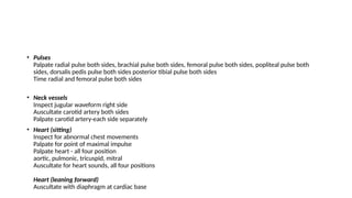 • Pulses
Palpate radial pulse both sides, brachial pulse both sides, femoral pulse both sides, popliteal pulse both
sides, dorsalis pedis pulse both sides posterior tibial pulse both sides
Time radial and femoral pulse both sides
• Neck vessels
Inspect jugular waveform right side
Auscultate carotid artery both sides
Palpate carotid artery-each side separately
• Heart (sitting)
Inspect for abnormal chest movements
Palpate for point of maximal impulse
Palpate heart - all four position
aortic, pulmonic, tricuspid, mitral
Auscultate for heart sounds, all four positions
Heart (leaning forward)
Auscultate with diaphragm at cardiac base
 
