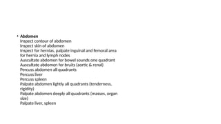 • Abdomen
Inspect contour of abdomen
Inspect skin of abdomen
Inspect for hernias, palpate inguinal and femoral area
for hernia and lymph nodes
Auscultate abdomen for bowel sounds one quadrant
Auscultate abdomen for bruits (aortic & renal)
Percuss abdomen all quadrants
Percuss liver
Percuss spleen
Palpate abdomen lightly all quadrants (tenderness,
rigidity)
Palpate abdomen deeply all quadrants (masses, organ
size)
Palpate liver, spleen
 