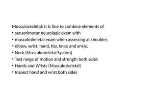 Musculoskeletal: It is fine to combine elements of
• sensorimotor neurologic exam with
• musculoskeletal exam when assessing at shoulder,
• elbow, wrist, hand, hip, knee and ankle.
• Neck (Musculoskeletal System)
• Test range of motion and strength both sides
• Hands and Wrists (Musculoskeletal)
• Inspect hand and wrist both sides
 