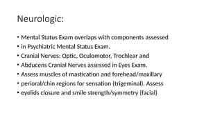 Neurologic:
• Mental Status Exam overlaps with components assessed
• in Psychiatric Mental Status Exam.
• Cranial Nerves: Optic, Oculomotor, Trochlear and
• Abducens Cranial Nerves assessed in Eyes Exam.
• Assess muscles of mastication and forehead/maxillary
• perioral/chin regions for sensation (trigeminal). Assess
• eyelids closure and smile strength/symmetry (facial)
 