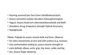 • Hearing assessed per Ears Exam (Vestibulococclear).
• Assess symmetric palate elevation (Glossopharyngeal;
• Vagus). Assess head turn (sternocleidomastoid) and both
• shoulders shrug (trapezius) strength (Spinal Accessory,
• Hypoglossal).
Motor: Palpate to assess muscle bulk and tone. Observe
• for extra movements at rest and with actions (e.g. tremor).
• Use confrontation testing to assess muscle strength at
• each deltoid, elbow, wrist, grip, hip, knee, ankle and big
• toe. Assess finger dexterity.
 