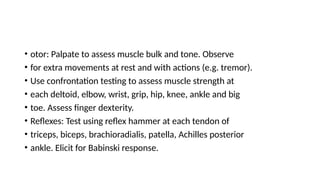 • otor: Palpate to assess muscle bulk and tone. Observe
• for extra movements at rest and with actions (e.g. tremor).
• Use confrontation testing to assess muscle strength at
• each deltoid, elbow, wrist, grip, hip, knee, ankle and big
• toe. Assess finger dexterity.
• Reflexes: Test using reflex hammer at each tendon of
• triceps, biceps, brachioradialis, patella, Achilles posterior
• ankle. Elicit for Babinski response.
 