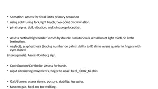 • Sensation: Assess for distal limbs primary sensation
• using cold tuning fork, light touch, two-point discrimination,
• pin sharp vs. dull, vibration, and joint proprioception.
• Assess cortical higher order senses by double simultaneous sensation of light touch on limbs
(extinction,
• neglect), graphesthesia (tracing number on palm), ability to ID dime versus quarter in fingers with
eyes closed
(stereognosis). Assess Romberg sign.
• Coordination/Cerebellar: Assess for hands
• rapid alternating movements, finger-to-nose, heel_x0002_to-shin.
• Gait/Stance: assess stance, posture, stability, leg swing,
• tandem gait, heel and toe walking.
 