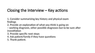 Closing the Interview – Key actions
1. Consider summarizing key history and physical exam
findings
2. Provide an explanation of what you think is going on
– working diagnosis, other possible diagnoses but to be sure after
investifation
3. Provide specific next steps
4. Ask patient/family if they have questions
5. Thank patient.
 