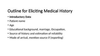 Outline for Eliciting Medical History
• Introductory Data
• Patient name
• Age
• Educational background, marriage, Occupation,
• Source of history and estimation of reliability
• Mode of arrival, mention source if (reporting)
 