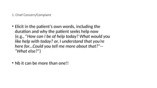 1. Chief Concern/Complaint
• Elicit in the patient’s own words, including the
duration and why the patient seeks help now
(e.g., ”How can I be of help today? What would you
like help with today? or, I understand that you’re
here for…Could you tell me more about that?”--
“What else?”)
• Nb it can be more than one!!
 